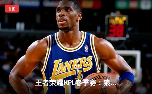 王者荣耀KPL春季赛：狼队3:2险胜eStarPro，向鱼法王再现巅峰操作