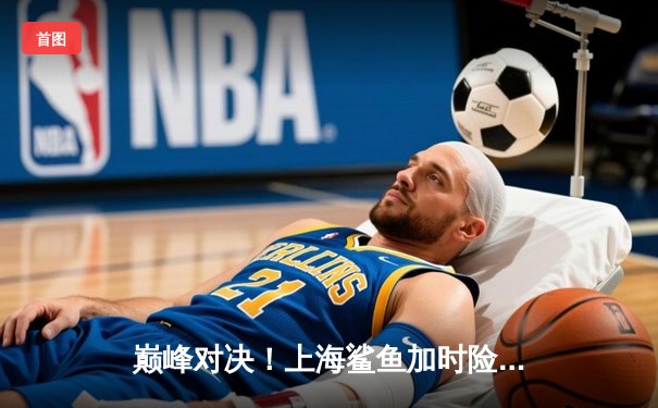 巅峰对决！上海鲨鱼加时险胜广东华南虎，王哲林狂砍42分创赛季新高