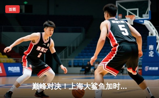 巅峰对决！上海大鲨鱼加时险胜广东华南虎，王哲林35+17统治内线