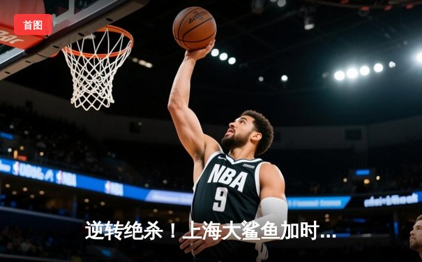 逆转绝杀！上海大鲨鱼加时险胜广东宏远，王哲林狂砍42分创赛季新高