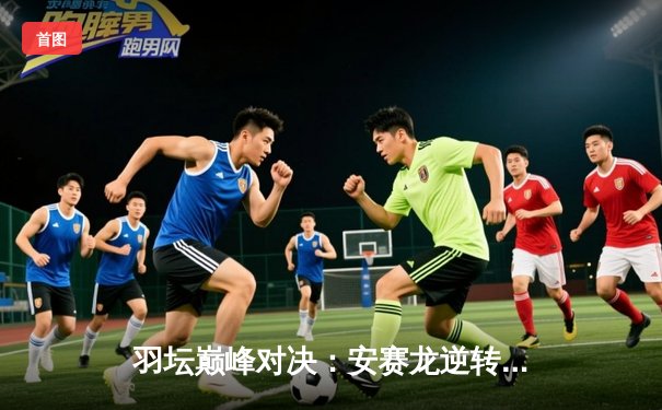 羽坛巅峰对决：安赛龙逆转桃田贤斗 问鼎全英赛男单冠军