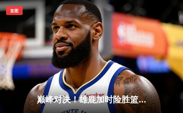 巅峰对决！雄鹿加时险胜篮网，字母哥44分天神下凡