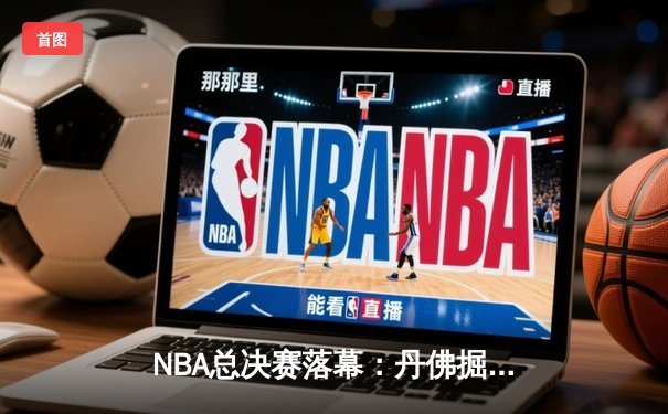 NBA总决赛落幕：丹佛掘金力克迈阿密热火，约基奇荣膺FMVP创历史