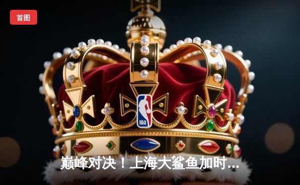 巅峰对决！上海大鲨鱼加时险胜广东华南虎，王哲林狂砍42分创赛季新高