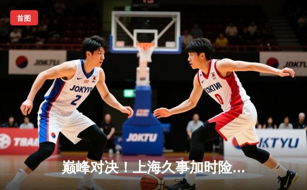 巅峰对决！上海久事加时险胜广东宏远，王哲林33+16主宰内线