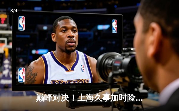 巅峰对决！上海久事加时险胜广东宏远，王哲林33+16主宰内线 - 3