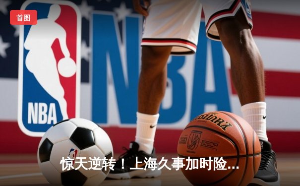 惊天逆转！上海久事加时险胜广东宏远，王哲林33+16主宰内线