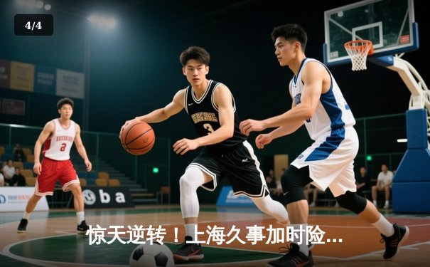 惊天逆转！上海久事加时险胜广东宏远，王哲林33+16主宰内线 - 4