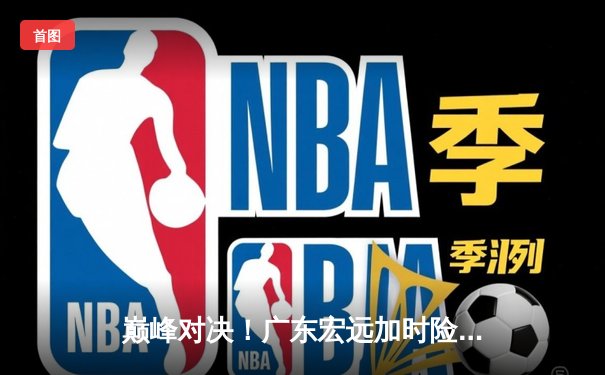 巅峰对决！广东宏远加时险胜辽宁本钢，赵睿狂砍40分创生涯新高