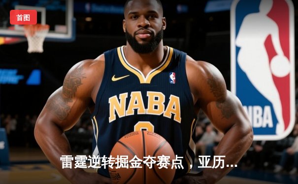 雷霆逆转掘金夺赛点，亚历山大34分制胜，约基奇空砍三双