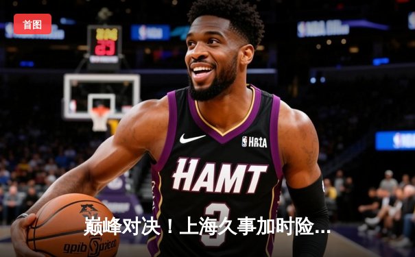 巅峰对决！上海久事加时险胜广东宏远，王哲林31+14主宰内线