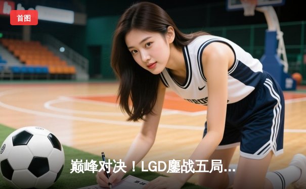 巅峰对决！LGD鏖战五局险胜AG，夺得《王者荣耀》挑战者杯总冠军