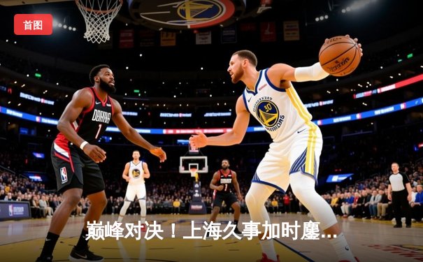 巅峰对决！上海久事加时鏖战力克广东华南虎，王哲林33+16统治内线