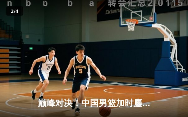 巅峰对决！中国男篮加时鏖战力克澳大利亚，赵睿狂砍35分率队晋级四强 - 2