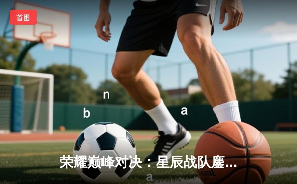 荣耀巅峰对决：星辰战队鏖战五局力克破晓者，斩获《王者荣耀》世界冠军杯总冠军