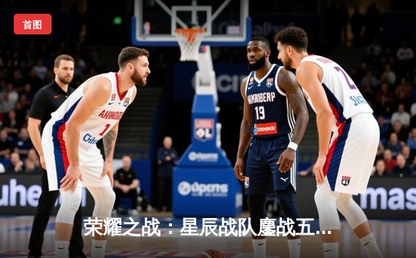 荣耀之战：星辰战队鏖战五局险胜破晓，勇夺《王者荣耀》全球冠军杯总冠军