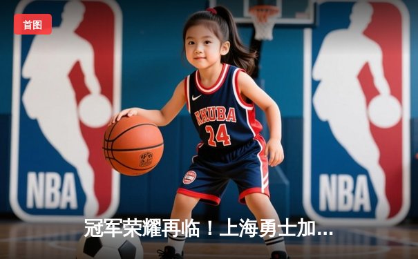 冠军荣耀再临！上海勇士加时鏖战力克广东猛虎，成功卫冕CBA总冠军