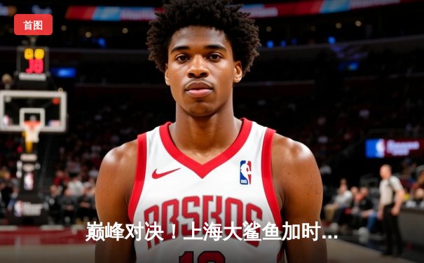 巅峰对决！上海大鲨鱼加时险胜广东宏远，王哲林砍下38分创赛季新高