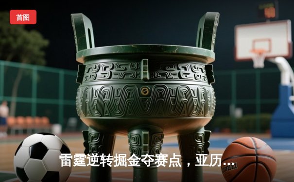 雷霆逆转掘金夺赛点，亚历山大34分导演20分大翻盘