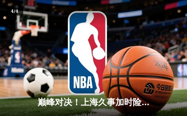 巅峰对决！上海久事加时险胜广东宏远，王哲林31+14主宰内线 - 4