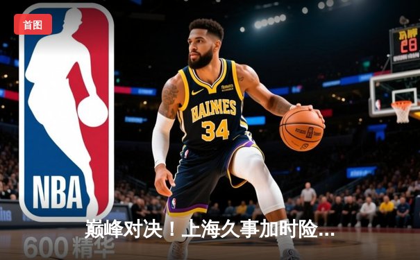 巅峰对决！上海久事加时险胜广东宏远，王哲林31+14主宰内线