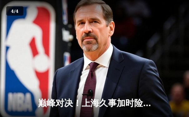 巅峰对决！上海久事加时险胜广东宏远，王哲林31+14主宰内线 - 4